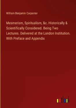 Mesmerism, Spiritualism, &c. Historically & Scientifically Considered. Being Two Lectures. Delivered at the London Institution. With Preface and Appendix