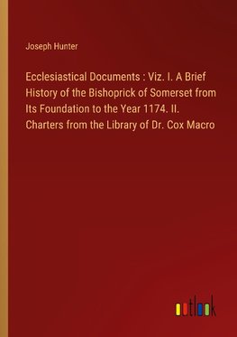 Ecclesiastical Documents : Viz. I. A Brief History of the Bishoprick of Somerset from Its Foundation to the Year 1174. II. Charters from the Library of Dr. Cox Macro