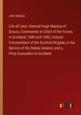 Life of Lieut. General Hugh Mackay of Scoury, Commander in Chief of the Forces in Scotland, 1689 and 1690, Colonel Commandant of the Scottish Brigade, in the Service of the States General, and a Privy-Counsellor in Scotland