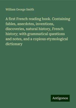 A first French reading book. Containing fables, anecdotes, inventions, discoveries, natural history, French history; with grammatical questions and notes, and a copious etymological dictionary