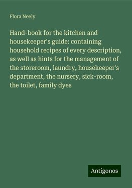 Hand-book for the kitchen and housekeeper's guide: containing household recipes of every description, as well as hints for the management of the storeroom, laundry, housekeeper's department, the nursery, sick-room, the toilet, family dyes