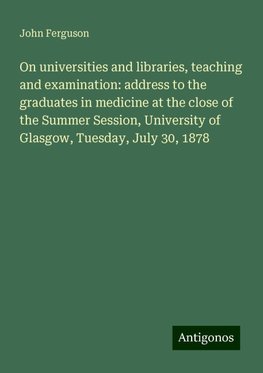 On universities and libraries, teaching and examination: address to the graduates in medicine at the close of the Summer Session, University of Glasgow, Tuesday, July 30, 1878