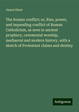 The Roman conflict; or, Rise, power, and impending conflict of Roman Catholicism, as seen in ancient prophecy, ceremonial worship, mediaeval and modern history, with a sketch of Protestant claims and destiny