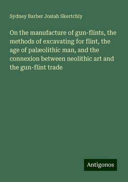 On the manufacture of gun-flints, the methods of excavating for flint, the age of palæolithic man, and the connexion between neolithic art and the gun-flint trade