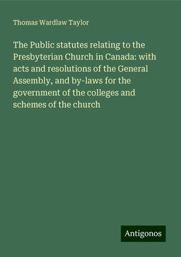 The Public statutes relating to the Presbyterian Church in Canada: with acts and resolutions of the General Assembly, and by-laws for the government of the colleges and schemes of the church