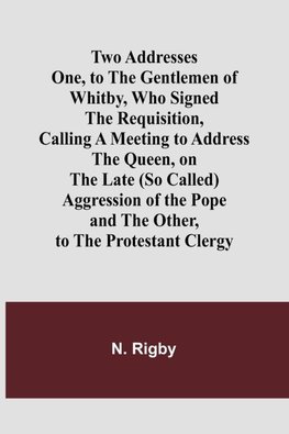 Two Addresses One, to the Gentlemen of Whitby, Who Signed the Requisition, Calling a Meeting to Address the Queen, on the Late (So Called) Aggression of the Pope