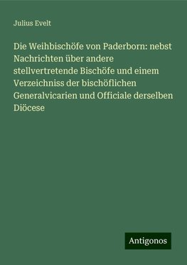 Die Weihbischöfe von Paderborn: nebst Nachrichten über andere stellvertretende Bischöfe und einem Verzeichniss der bischöflichen Generalvicarien und Officiale derselben Diöcese