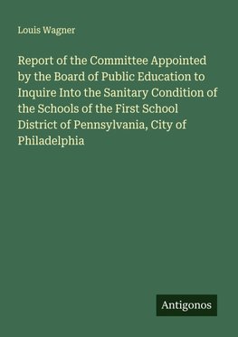 Report of the Committee Appointed by the Board of Public Education to Inquire Into the Sanitary Condition of the Schools of the First School District of Pennsylvania, City of Philadelphia