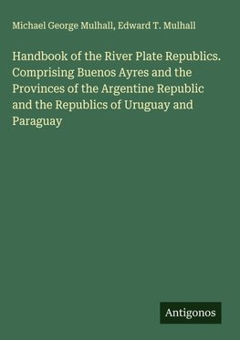 Handbook of the River Plate Republics. Comprising Buenos Ayres and the Provinces of the Argentine Republic and the Republics of Uruguay and Paraguay