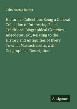 Historical Collections Being a General Collection of Interesting Facts, Traditions, Biographical Sketches, Anecdotes, &c., Relating to the History and Antiquities of Every Town in Massachusetts, with Geographical Descriptions