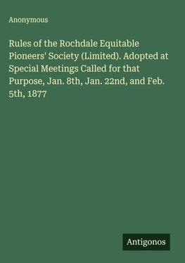 Rules of the Rochdale Equitable Pioneers' Society (Limited). Adopted at Special Meetings Called for that Purpose, Jan. 8th, Jan. 22nd, and Feb. 5th, 1877