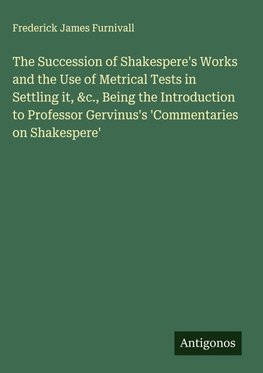 The Succession of Shakespere's Works and the Use of Metrical Tests in Settling it, &c., Being the Introduction to Professor Gervinus's 'Commentaries on Shakespere'