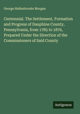 Centennial. The Settlement, Formation and Progress of Dauphine County, Pennsylvania, from 1785 to 1876, Prepared Under the Direction of the Commissioners of Said County