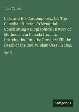 Case and His Contempories. Or, The Canadian Itinerant's Memorial. Constituting a Biographical History of Methodism in Canada from its Introduction Into the Province Till the Death of the Rev. William Case, in 1855