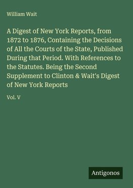 A Digest of New York Reports, from 1872 to 1876, Containing the Decisions of All the Courts of the State, Published During that Period. With References to the Statutes. Being the Second Supplement to Clinton & Wait's Digest of New York Reports